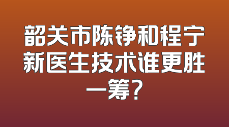 韶关市陈铮和程宁新医生技术谁更胜一筹？