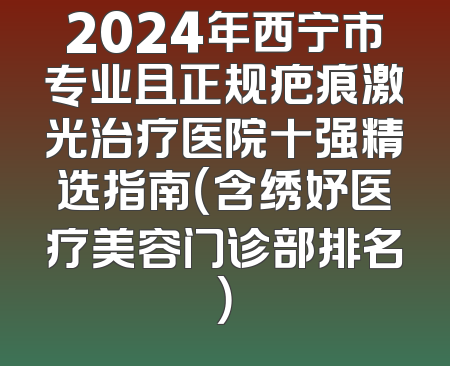 2024年西宁市专业且正规疤痕激光治疗医院十强精选指南（含绣妤医疗美容门诊部排名）