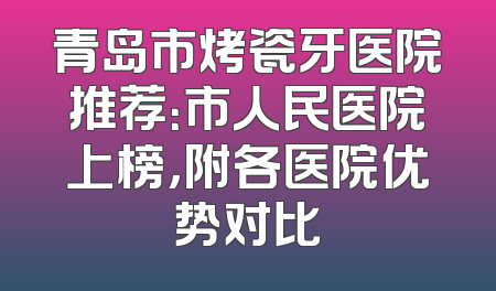 青岛市烤瓷牙医院推荐：市人民医院上榜，附各医院优势对比
