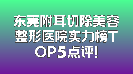 东莞附耳切除美容整形医院实力榜TOP5点评!