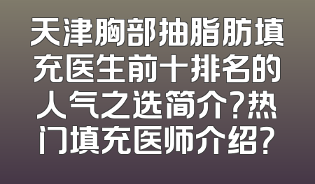 天津胸部抽脂肪填充医生前十排名的人气之选简介？热门填充医师介绍？