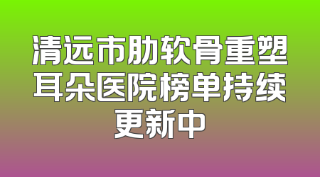 清远市肋软骨重塑耳朵医院榜单持续更新中
