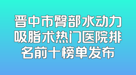 晋中市臀部水动力吸脂术热门医院排名前十榜单发布