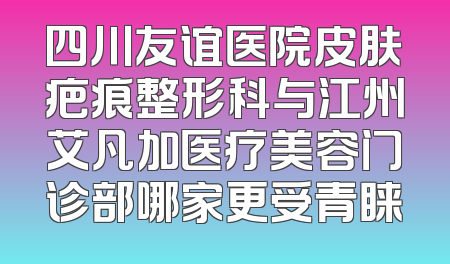 四川友谊医院皮肤疤痕整形科与江州艾凡加医疗美容门诊部哪家更受青睐