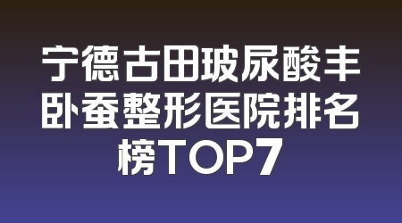 宁德古田玻尿酸丰卧蚕整形医院排名榜TOP7