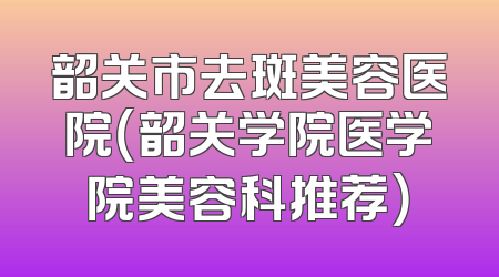 韶关市去斑美容医院（韶关学院医学院美容科推荐）