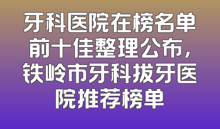 牙科医院在榜名单前十佳整理公布，铁岭市牙科拔牙医院推荐榜单