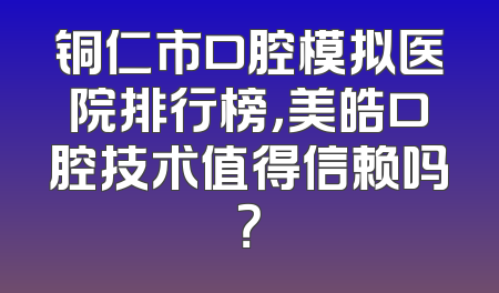 铜仁市口腔模拟医院排行榜，美皓口腔技术值得信赖吗？