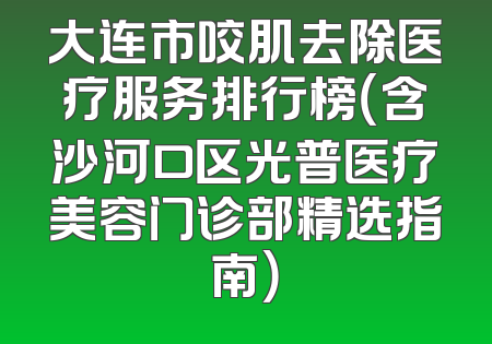 大连市咬肌去除医疗服务排行榜（含沙河口区光普医疗美容门诊部精选指南）