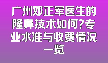 广州邓正军医生的隆鼻技术如何？专业水准与收费情况一览