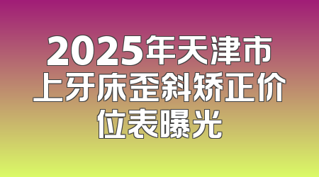 2025年天津市上牙床歪斜矫正价位表曝光