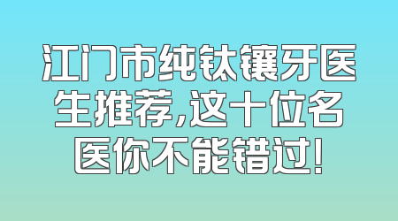江门市纯钛镶牙医生推荐，这十位名医你不能错过！
