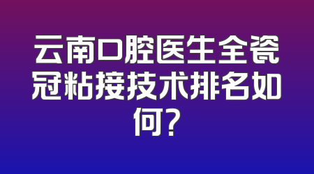 云南口腔医生全瓷冠粘接技术排名如何？
