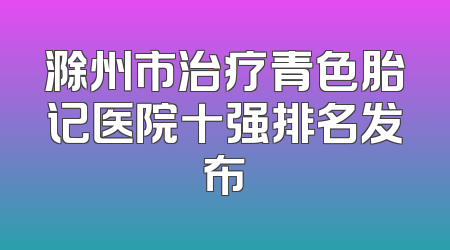 滁州市治疗青色胎记医院十强排名发布