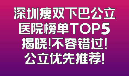 深圳瘦双下巴公立医院榜单TOP5揭晓！不容错过！公立优先推荐！