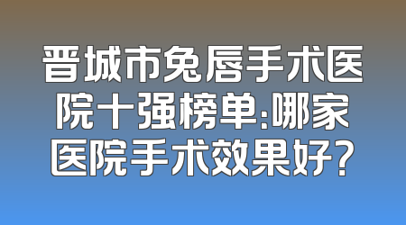 晋城市兔唇手术医院十强榜单：哪家医院手术效果好？