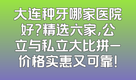 大连种牙哪家医院好？精选六家，公立与私立大比拼_价格实惠又可靠！