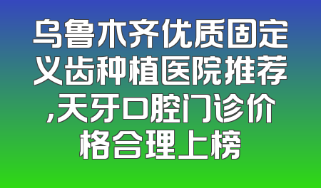 乌鲁木齐优质固定义齿种植医院推荐，天牙口腔门诊价格合理上榜