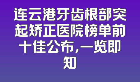 连云港牙齿根部突起矫正医院榜单前十佳公布，一览即知