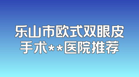 乐山市欧式双眼皮手术**医院推荐