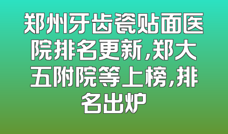 郑州牙齿瓷贴面医院排名更新，郑大五附院等上榜，排名出炉