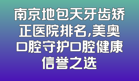 南京地包天牙齿矫正医院排名，美奥口腔守护口腔健康信誉之选