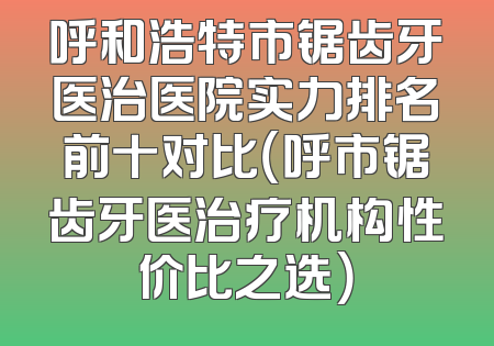 呼和浩特市锯齿牙医治医院实力排名前十对比（呼市锯齿牙医治疗机构性价比之选）