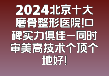 2024北京十大磨骨整形医院！口碑实力俱佳_同时审美高技术个顶个地好！