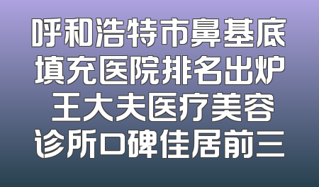 呼和浩特市鼻基底填充医院排名出炉 王大夫医疗美容诊所口碑佳居前三