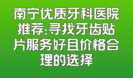 南宁优质牙科医院推荐：寻找牙齿贴片服务好且价格合理的选择