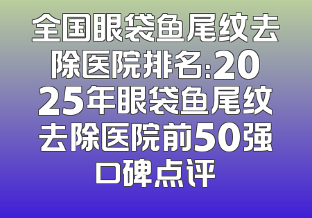 全国眼袋鱼尾纹去除医院排名：2025年眼袋鱼尾纹去除医院前50强口碑点评