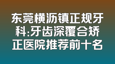 东莞横沥镇正规牙科：牙齿深覆合矫正医院推荐前十名