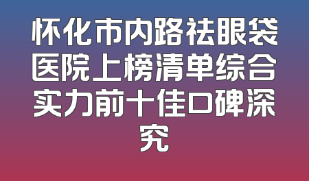 怀化市内路祛眼袋医院上榜清单综合实力前十佳口碑深究