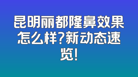 昆明丽都隆鼻效果怎么样？新动态速览！