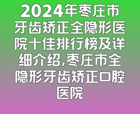 2024年枣庄市牙齿矫正全隐形医院十佳排行榜及详细介绍，枣庄市全隐形牙齿矫正口腔医院