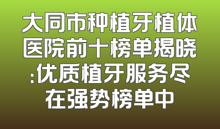 大同市种植牙植体医院前十榜单揭晓：优质植牙服务尽在强势榜单中