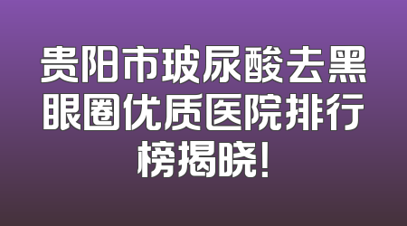 贵阳市玻尿酸去黑眼圈优质医院排行榜揭晓！