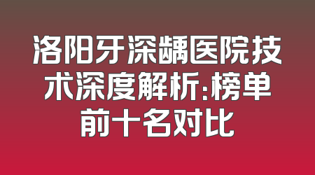 洛阳牙深龋医院技术深度解析：榜单前十名对比