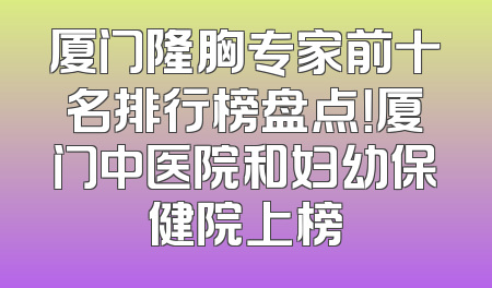 厦门隆胸专家前十名排行榜盘点！厦门中医院和妇幼保健院上榜