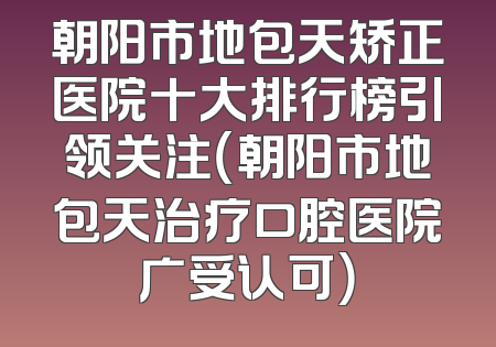 朝阳市地包天矫正医院十大排行榜引领关注（朝阳市地包天治疗口腔医院广受认可）