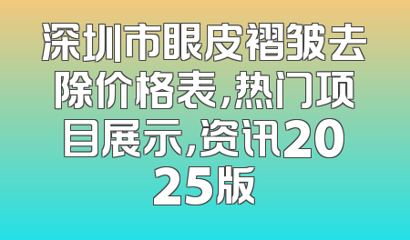 深圳市眼皮褶皱去除价格表，热门项目展示，资讯2025版