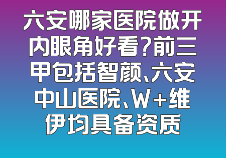 六安哪家医院做开内眼角好看？前三甲包括智颜、六安中山医院、W+维伊均具备资质