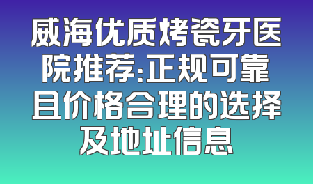 威海优质烤瓷牙医院推荐：正规可靠且价格合理的选择及地址信息