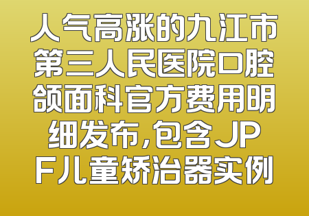 人气高涨的九江市第三人民医院口腔颌面科官方费用明细发布，包含JPF儿童矫治器实例