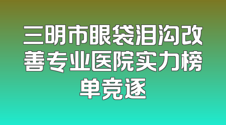 三明市眼袋泪沟改善专业医院实力榜单竞逐