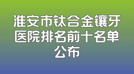 淮安市钛合金镶牙医院排名前十名单公布