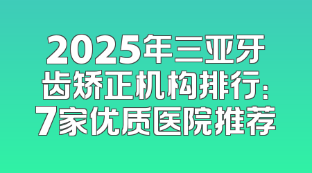2025年三亚牙齿矫正机构排行：7家优质医院推荐