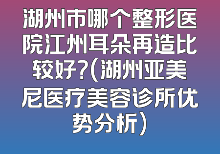 湖州市哪个整形医院江州耳朵再造比较好？(湖州亚美尼医疗美容诊所优势分析)