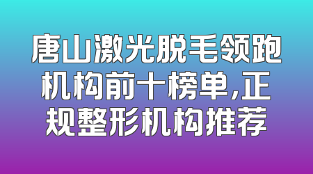 唐山激光脱毛领跑机构前十榜单，正规整形机构推荐