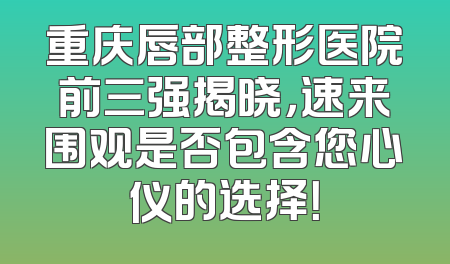重庆唇部整形医院前三强揭晓，速来围观是否包含您心仪的选择！